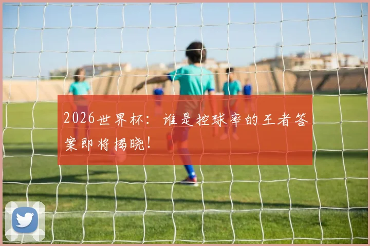 2026世界杯：谁是控球率的王者答案即将揭晓！