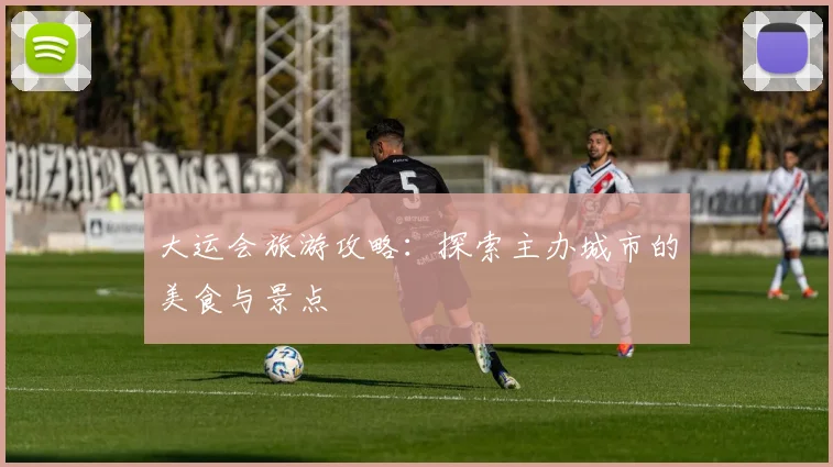大运会旅游攻略：探索主办城市的美食与景点