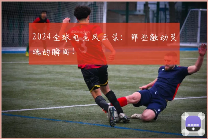 2024全球电竞风云录：那些触动灵魂的瞬间！