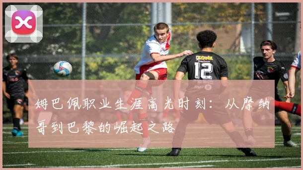姆巴佩职业生涯高光时刻：从摩纳哥到巴黎的崛起之路