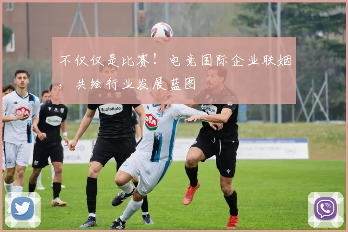 不仅仅是比赛！电竞国际企业联姻，共绘行业发展蓝图