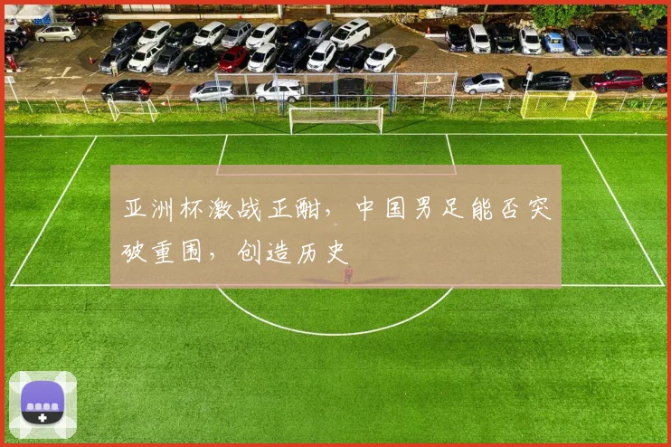 亚洲杯激战正酣，中国男足能否突破重围，创造历史