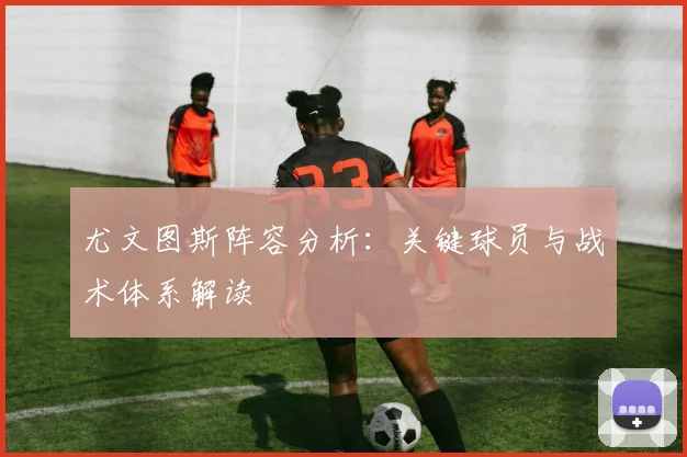 尤文图斯阵容分析：关键球员与战术体系解读