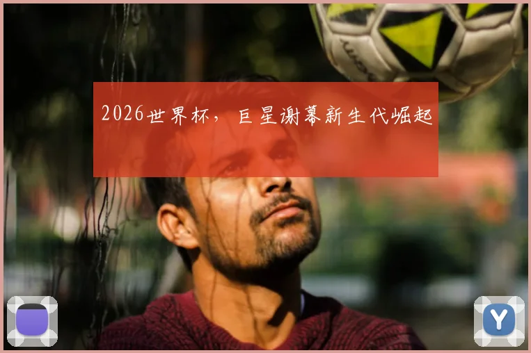 2026世界杯，巨星谢幕新生代崛起