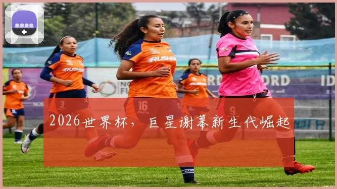 2026世界杯，巨星谢幕新生代崛起