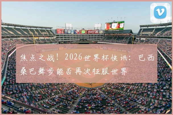 焦点之战！2026世界杯快讯：巴西桑巴舞步能否再次征服世界