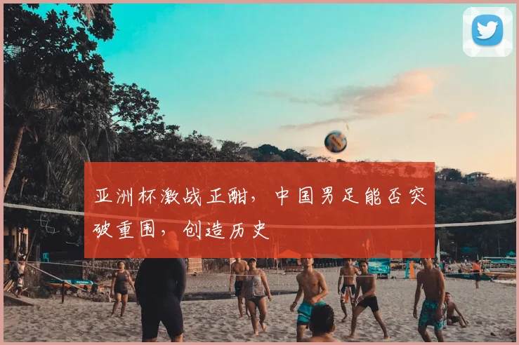 亚洲杯激战正酣，中国男足能否突破重围，创造历史