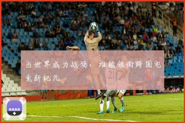 当世界成为战场，谁能领衔跨国电竞新纪元
