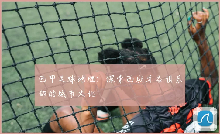 西甲足球地理：探索西班牙各俱乐部的城市文化