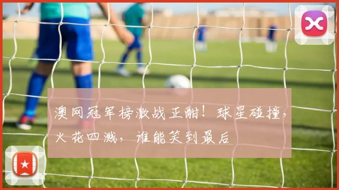 澳网冠军榜激战正酣！球星碰撞，火花四溅，谁能笑到最后