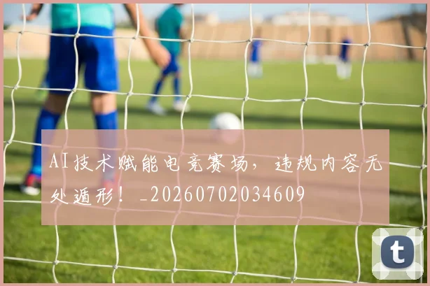 AI技术赋能电竞赛场，违规内容无处遁形！_20260702034609